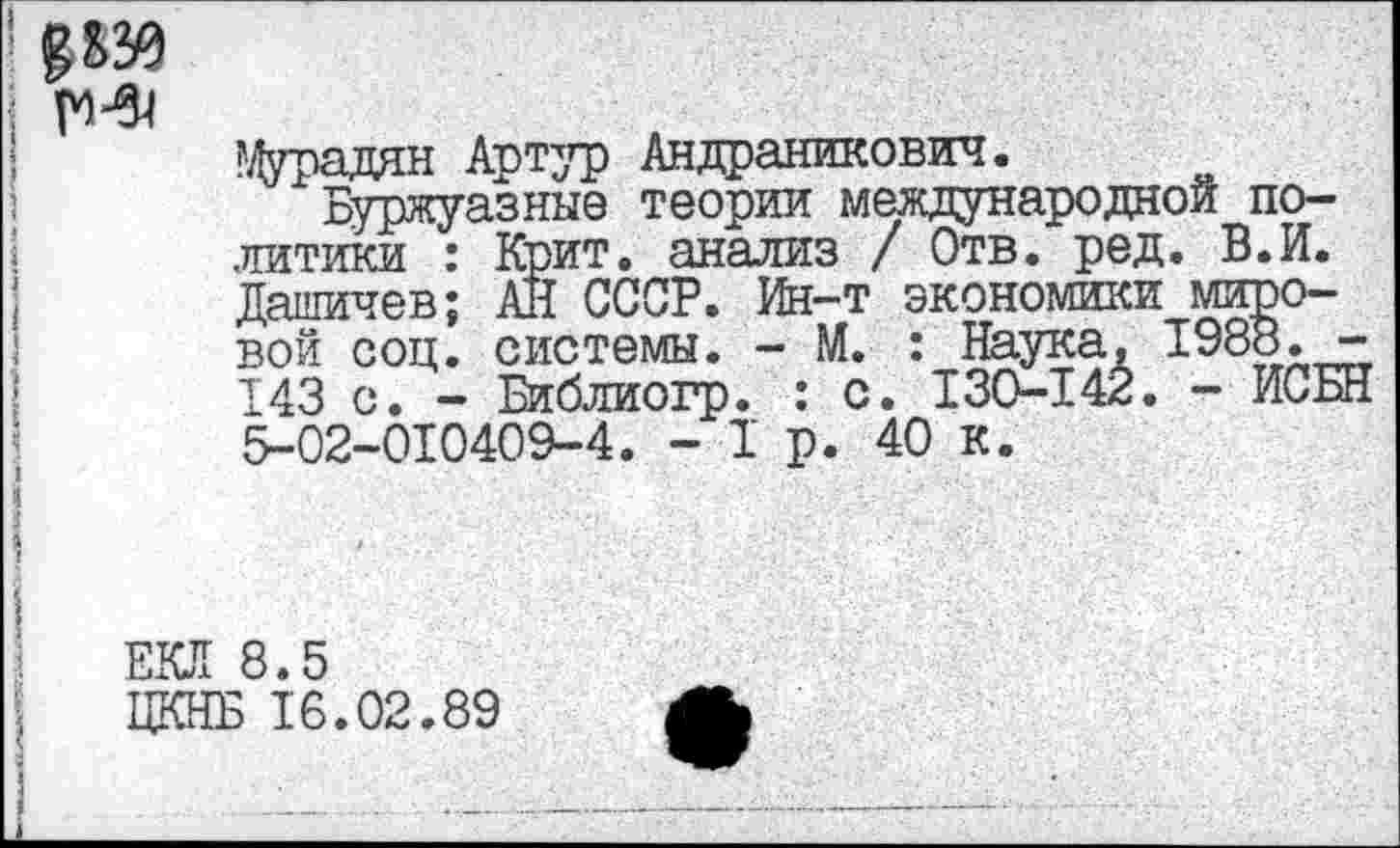 ﻿
Цурадян Артур Андраникович.
Буржуазные теории международной политики : Крит, анализ / Отв. ред. В.И. Дашичев; АН СССР. Ин-т экономики мировой соц. системы. - М. : Наука, 1988. -143 с. - Библиогр. : с. 130-142. - ИСБН 5-02-010409-4. -1р. 40 к.
ЕКЛ 8.5
ЦКНБ 16.02.89